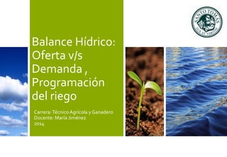 Balance Hídrico: 
Oferta v/s 
Demanda , 
Programación 
del riego 
Carrera: Técnico Agrícola y Ganadero 
Docente: María Jiménez 
2014 
 
