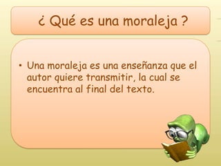 ¿ Qué es una moraleja ?


• Una moraleja es una enseñanza que el
  autor quiere transmitir, la cual se
  encuentra al final del texto.
 