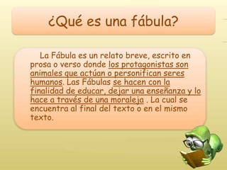 ¿Qué es una fábula?

   La Fábula es un relato breve, escrito en
prosa o verso donde los protagonistas son
animales que actúan o personifican seres
humanos. Las Fábulas se hacen con la
finalidad de educar, dejar una enseñanza y lo
hace a través de una moraleja . La cual se
encuentra al final del texto o en el mismo
texto.
 