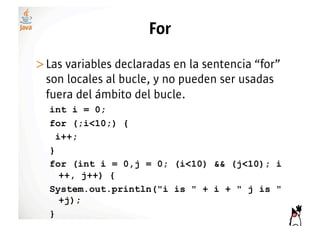 For
>! as variables declaradas en la sentencia “for”
 L
 son locales al bucle, y no pueden ser usadas
 fuera del ámbito del bucle.
  int i = 0;
  for (;i<10;) {
    i++;
  }
  for (int i = 0,j = 0; (i<10) && (j<10); i
     ++, j++) {
  System.out.println("i is " + i + " j is "
     +j);
  }
 