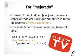 For “mejorado”
>! l nuevo for incluido en Java 5 es una forma
 E
 especializada del bucle que simplifica la tarea
 de recorrer arrays o collections.
>! n vez de tener tres componentes, tiene solo
 E
 dos.
  int[] a = {1,2,3,4};
  for(int n : a)
    System.out.print(n);
 