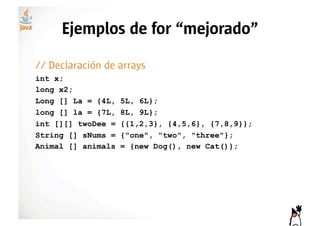 Ejemplos de for “mejorado”

// Declaración de arrays
int x;
long x2;
Long [] La = {4L,   5L, 6L};
long [] la = {7L,   8L, 9L};
int [][] twoDee =   {{1,2,3}, {4,5,6}, {7,8,9}};
String [] sNums =   {"one", "two", "three"};
Animal [] animals   = {new Dog(), new Cat()};
 