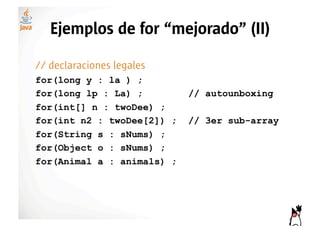 Ejemplos de for “mejorado” (II)

// declaraciones legales
for(long y : la ) ;
for(long lp : La) ;         // autounboxing
for(int[] n : twoDee) ;
for(int n2 : twoDee[2]) ;   // 3er sub-array
for(String s : sNums) ;
for(Object o : sNums) ;
for(Animal a : animals) ;
 