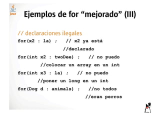 Ejemplos de for “mejorado” (III)

// declaraciones ilegales
for(x2 : la) ;    // x2 ya está
                 //declarado
for(int x2 : twoDee) ;       // no puedo
        //colocar un array en un int
for(int x3 : la) ;     // no puedo
       //poner un long en un int
for(Dog d : animals) ;       //no todos
                            //eran perros
 