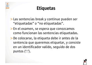 Etiquetas

>! as sentencias break y continue pueden ser
 L
 “etiquetadas” o “no etiquetadas”.
>! n el examen, se espera que conozcamos
 E
 como funcionan las sentencias etiquetadas.
>! e colocarse, la etiqueta debe ir antes de la
 D
 sentencia que queremos etiquetar, y consiste
 en un identificador valido, seguido de dos
 puntos (‘:’).
 