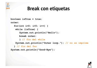 Break con etiquetas
boolean isTrue = true;
outer:
  for(int i=0; i<5; i++) {
   while (isTrue) {
       System.out.println("Hello");
       break outer;
       } // fin del while
   System.out.println("Outer loop."); // no se imprime
  } // fin del for
System.out.println("Good-Bye");
 