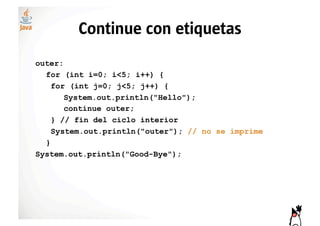 Continue con etiquetas
outer:
  for (int i=0; i<5; i++) {
    for (int j=0; j<5; j++) {
       System.out.println("Hello");
       continue outer;
    } // fin del ciclo interior
    System.out.println("outer"); // no se imprime
  }
System.out.println("Good-Bye");
 