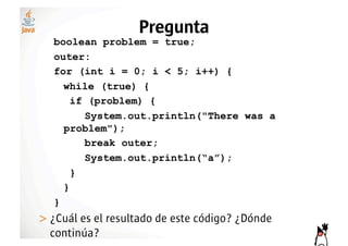 Pregunta
   boolean problem = true;
   outer:
   for (int i = 0; i < 5; i++) {
     while (true) {
       if (problem) {
         System.out.println("There was a
     problem");
         break outer;
         System.out.println(“a”);
       }
     }
   }
>!¿Cuál es el resultado de este código? ¿Dónde
  continúa?
 