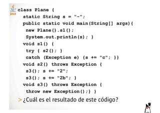 class Plane {
  static String s = "-";
  public static void main(String[] args){
   new Plane().s1();
   System.out.println(s); }
  void s1() {
   try { s2(); }
   catch (Exception e) {s += "c"; }}
  void s2() throws Exception {
   s3(); s += "2";
   s3(); s += "2b"; }
  void s3() throws Exception {
   throw new Exception();} }
>! Cuál es el resultado de este código?
 ¿
 