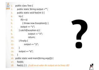 1.! public class Test {
2.! public static String output =””;
3.! public static void foo(int i) {




                                                           ?
4.!     try {
5.!       if(i==1)
6.!          { throw new Exception(); }
7.!       output += “1”;
8.!     } catch(Exception e) {
9.!                 output += “2”;
10.!                return;
11.!    } finally {
12.!           output += “3”;
13.!    }
14.!    output += “4”;
15.! }
16.! public static void main(String args[]) {
17.! foo(0);
18.! foo(1); } } ¿Cuál es el valor de output en la línea 18?
 
