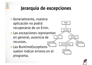 Jerarquía de excepciones

>! eneralmente, nuestra
 G
 aplicación no podrá
 recuperarse de un Error.
>! as excepciones representan
 L
 en general, ausencia de
 recursos.
>! as RuntimeExceptions
 L
 suelen indicar errores en el
 programa.
 