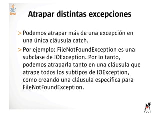Atrapar distintas excepciones

>! odemos atrapar más de una excepción en
 P
 una única cláusula catch.
>! or ejemplo: FileNotFoundException es una
 P
 subclase de IOException. Por lo tanto,
 podemos atraparla tanto en una cláusula que
 atrape todos los subtipos de IOException,
 como creando una cláusula especifica para
 FileNotFoundException.
 
