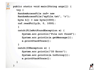 public static void main(String args[]) {
  try {
    RandomAccessFile raf= new
    RandomAccessFile("myfile.txt", "r");
    byte b[] = new byte[1000];
    raf.readFully(b, 0, 1000);
    }
    catch(FileNotFoundException e) {
       System.err.println("File not found");
       System.err.println(e.getMessage());
       e.printStackTrace();
    }
    catch(IOException e) {
       System.err.println("IO Error");
       System.err.println(e.toString());
       e.printStackTrace();
  }
}
 
