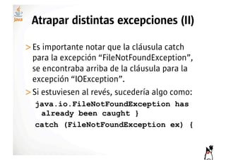 Atrapar distintas excepciones (II)

>! s importante notar que la cláusula catch
 E
 para la excepción “FileNotFoundException”,
 se encontraba arriba de la cláusula para la
 excepción “IOException”.
>! i estuviesen al revés, sucedería algo como:
 S
  java.io.FileNotFoundException has
   already been caught }
  catch (FileNotFoundException ex) {
 