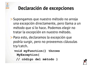 Declaración de excepciones

>! upongamos que nuestro método no arroja
 S
 una excepción directamente, pero llama a un
 método que sí lo hace. Podemos elegir no
 tratar la excepción en nuestro método.
>! ara esto, declaramos la excepción que
 P
 podría surgir, pero no proveemos cláusulas
 try/catch.
  void myFunction() throws
   MyException{
   // código del método }
 