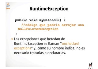 RuntimeException

  public void myMethod3() {
      //código que podría arrojar una
    NullPointerException
  }
>! as excepciones que heredan de
 L
 RuntimeException se llaman “unchecked
 exceptions” y, como su nombre indica, no es
 necesario tratarlas o declararlas.
 