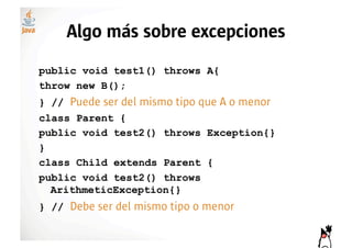 Algo más sobre excepciones
public void test1() throws A{
throw new B();
} // Puede ser del mismo tipo que A o menor
class Parent {
public void test2() throws Exception{}
}
class Child extends Parent {
public void test2() throws
  ArithmeticException{}
} // Debe ser del mismo tipo o menor
 