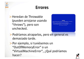 Errores
>! eredan de Throwable
 H
 (pueden arrojarse usando
 “throws”), pero son
 unchecked.
>! odríamos atraparlos, pero en general es
 P
 demasiado tarde.
>! or ejemplo, si tuviésemos un
 P
 “OutOfMemoryError” o un
 “VirtualMachineError”, ¿Qué podríamos
 hacer?
 