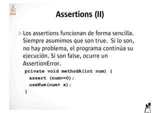 Assertions (II)

>! os assertions funcionan de forma sencilla.
 L
 Siempre asumimos que son true. Si lo son,
 no hay problema, el programa continúa su
 ejecución. Si son false, ocurre un
 AssertionError.
  private void methodA(int num) {
    assert (num>=0);
    useNum(num+ x);
  }
 