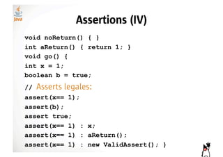 Assertions (IV)
void noReturn() { }
int aReturn() { return 1; }
void go() {
int x = 1;
boolean b = true;
//   Asserts legales:
assert(x== 1);
assert(b);
assert true;
assert(x== 1) : x;
assert(x== 1) : aReturn();
assert(x== 1) : new ValidAssert(); }
 