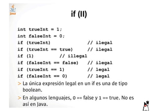 if (II)
int trueInt = 1;
int falseInt = 0;
if (trueInt)              //       ilegal
if (trueInt == true)      //       ilegal
if (1)         // illegal
if (falseInt == false)    //       ilegal
if (trueInt == 1)         //       legal
if (falseInt == 0)        //       legal
>!La única expresión legal en un if es una de tipo
  boolean.
>!En algunos lenguajes, 0 == false y 1 == true. No es
  así en Java.
 