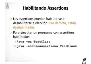 Habilitando Assertions

>! os assertions pueden habilitarse o
 L
 desabilitarse a elección. Por defecto, están
 deshabilitados.
>! ara ejecutar un programa con assertions
 P
 habilitados:
  >! ava -ea TestClass
   j
  >! ava -enableassertions TestClass
   j
 