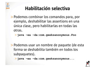 Habilitación selectiva
>! odemos combinar los comandos para, por
 P
 ejemplo, deshabilitar las assertions en una
 única clase, pero habilitarlas en todas las
 otras.
  >!java -ea -da:com.geeksanonymous.Foo


>! odemos usar un nombre de paquete (de esta
 P
 forma se deshabilita también en todos los
 subpaquetes).
  >!java -ea -da:com.geeksanonymous...
 
