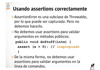 Usando assertions correctamente
>! ssertionError es una subclase de Throwable,
 A
 por lo que puede ser capturada. Pero no
 debemos hacerlo.
>! o debemos usar assertions para validar
 N
 argumentos en métodos públicos:
  public void doStuff(intx) {
   assert (x > 0); // inapropiado
   }
>! e la misma forma, no debemos usar
 D
 assertions para validar argumentos en la
 línea de comandos.
 