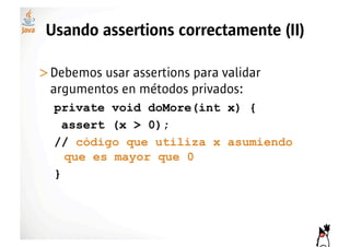 Usando assertions correctamente (II)

>! ebemos usar assertions para validar
 D
 argumentos en métodos privados:
  private void doMore(int x) {
    assert (x > 0);
  // código que utiliza x asumiendo
    que es mayor que 0
  }
 