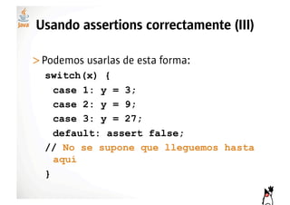 Usando assertions correctamente (III)

>! odemos usarlas de esta forma:
 P
  switch(x) {
    case 1: y = 3;
    case 2: y = 9;
    case 3: y = 27;
    default: assert false;
  // No se supone que lleguemos hasta
    aquí
  }
 