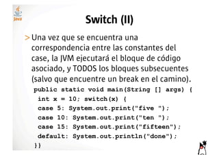 Switch (II)
>! na vez que se encuentra una
 U
 correspondencia entre las constantes del
 case, la JVM ejecutará el bloque de código
 asociado, y TODOS los bloques subsecuentes
 (salvo que encuentre un break en el camino).
  public static void main(String [] args) {
   int x = 10; switch(x) {
   case 5: System.out.print("five ");
   case 10: System.out.print("ten ");
   case 15: System.out.print("fifteen");
   default: System.out.println("done");
  }}
 