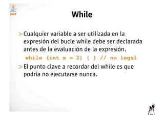 While

>! ualquier variable a ser utilizada en la
 C
 expresión del bucle while debe ser declarada
 antes de la evaluación de la expresión.
  while (int x = 2) { } // no legal
>! l punto clave a recordar del while es que
 E
 podría no ejecutarse nunca.
 