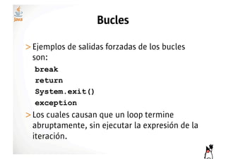 Bucles

>! jemplos de salidas forzadas de los bucles
 E
 son:
  break
  return
  System.exit()
  exception
>! os cuales causan que un loop termine
 L
 abruptamente, sin ejecutar la expresión de la
 iteración.
 