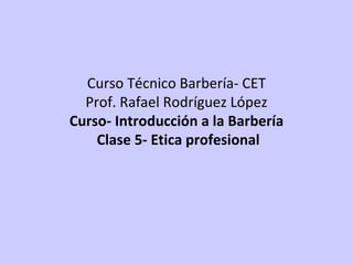 Curso Técnico Barbería- CET Prof. Rafael Rodríguez López Curso- Introducción a la Barbería  Clase 5- Etica profesional 