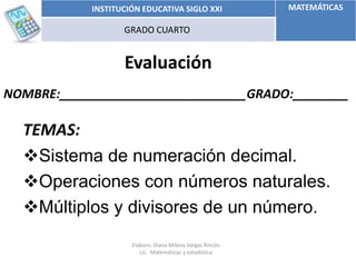 Evaluación
NOMBRE:___________________________GRADO:________
INSTITUCIÓN EDUCATIVA SIGLO XXI MATEMÁTICAS
GRADO CUARTO
TEMAS:
Sistema de numeración decimal.
Operaciones con números naturales.
Múltiplos y divisores de un número.
Elaboro: Diana Milena Vargas Rincón
Lic. Matemáticas y estadística
 
