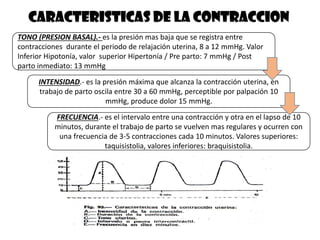 CARACTERISTICAS DE LA CONTRACCION
TONO (PRESION BASAL).- es la presión mas baja que se registra entre
contracciones durante el periodo de relajación uterina, 8 a 12 mmHg. Valor
Inferior Hipotonía, valor superior Hipertonía / Pre parto: 7 mmHg / Post
parto inmediato: 13 mmHg
INTENSIDAD.- es la presión máxima que alcanza la contracción uterina, en
trabajo de parto oscila entre 30 a 60 mmHg, perceptible por palpación 10
mmHg, produce dolor 15 mmHg.
FRECUENCIA.- es el intervalo entre una contracción y otra en el lapso de 10
minutos, durante el trabajo de parto se vuelven mas regulares y ocurren con
una frecuencia de 3-5 contracciones cada 10 minutos. Valores superiores:
taquisistolia, valores inferiores: braquisistolia.
 