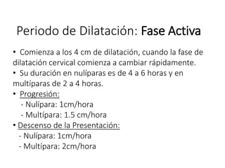 Periodo de Dilatación: Fase Activa
• Comienza a los 4 cm de dilatación, cuando la fase de
dilatación cervical comienza a cambiar rápidamente.
• Su duración en nulíparas es de 4 a 6 horas y en
multíparas de 2 a 4 horas.
• Progresión:
- Nulípara: 1cm/hora
- Multípara: 1.5 cm/hora
• Descenso de la Presentación:
- Nulípara: 1cm/hora
- Multípara: 2cm/hora
 