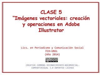 CLASE 5 
“Imágenes vectoriales: creación 
y operaciones en Adobe 
Illustrator 
Lics. en Periodismo y Comunicación Social 
FCH-UNSL 
(Año 2014) 
CREATIVE COMMONS RECONOCIMIENTO-NOCOMERCIAL-COMPARTIRIGUAL 
3.0 UNPORTED LICENSE 
 