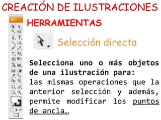 CREACIÓN DE ILUSTRACIONES 
HERRAMIENTAS 
Selección directa 
Selecciona uno o más objetos 
de una ilustración para: 
las mismas operaciones que la 
anterior selección y además, 
permite modificar los puntos 
de ancla… 
 