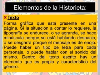 Elementos de la Historieta:
Texto
Forma gráfica que está presente en una
página. Si la situación a contar lo requiere, la
tipografía se endurece, o se agranda, se hace
minúscula porque se está hablando despacio,
o se desgarra porque el mensaje es de enojo.
Puede haber un tipo de letra para cada
personaje, o puede hablar con el sonido del
mismo. Dentro del texto escrito hay un
elemento que es propio y característico del
género.
 