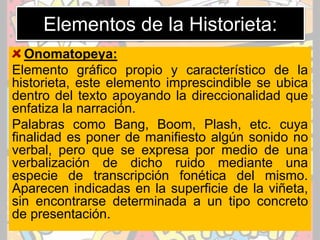 Elementos de la Historieta:
Onomatopeya:
Elemento gráfico propio y característico de la
historieta, este elemento imprescindible se ubica
dentro del texto apoyando la direccionalidad que
enfatiza la narración.
Palabras como Bang, Boom, Plash, etc. cuya
finalidad es poner de manifiesto algún sonido no
verbal, pero que se expresa por medio de una
verbalización de dicho ruido mediante una
especie de transcripción fonética del mismo.
Aparecen indicadas en la superficie de la viñeta,
sin encontrarse determinada a un tipo concreto
de presentación.
 