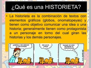 ¿Qué es una HISTORIETA?
• La historieta es la combinación de textos con
elementos gráficos (globos, onomatopeyas) y
tienen como objetivo comunicar una idea o una
historia; generalmente tienen como protagonista
a un personaje en torno del cual giran las
historias y los demás personajes.
 