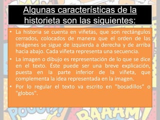 Algunas características de la
historieta son las siguientes:
• La historia se cuenta en viñetas, que son rectángulos
cerrados, colocados de manera que el orden de las
imágenes se sigue de izquierda a derecha y de arriba
hacia abajo. Cada viñeta representa una secuencia.
• La imagen o dibujo es representación de lo que se dice
en el texto. Éste puede ser una breve explicación,
puesta en la parte inferior de la viñeta, que
complementa la idea representada en la imagen.
• Por lo regular el texto va escrito en "bocadillos" o
"globos".
 