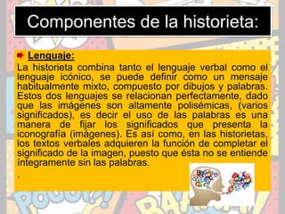 Componentes de la historieta:
Lenguaje:
La historieta combina tanto el lenguaje verbal como el
lenguaje icónico, se puede definir como un mensaje
habitualmente mixto, compuesto por dibujos y palabras.
Estos dos lenguajes se relacionan perfectamente, dado
que las imágenes son altamente polisémicas, (varios
significados), es decir el uso de las palabras es una
manera de fijar los significados que presenta la
iconografía (imágenes). Es así como, en las historietas,
los textos verbales adquieren la función de completar el
significado de la imagen, puesto que ésta no se entiende
íntegramente sin las palabras.
.
 