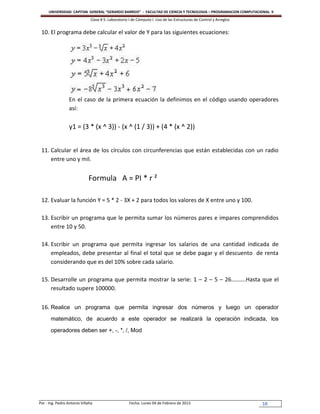 UNIVERSIDAD CAPITAN GENERAL “GERARDO BARRIOS” - FACULTAD DE CIENCIA Y TECNOLOGIA – PROGRAMACION COMPUTACIONAL II
                               Clase # 5: Laboratorio I de Cómputo I. Uso de las Estructuras de Control y Arreglos


 10. El programa debe calcular el valor de Y para las siguientes ecuaciones:




                  En el caso de la primera ecuación la definimos en el código usando operadores
                  así:

                  y1 = (3 * (x ^ 3)) - (x ^ (1 / 3)) + (4 * (x ^ 2))


 11. Calcular el área de los círculos con circunferencias que están establecidas con un radio
     entre uno y mil.


                              Formula A = PI * r ²

 12. Evaluar la función Y = 5 * 2 - 3X + 2 para todos los valores de X entre uno y 100.

 13. Escribir un programa que le permita sumar los números pares e impares comprendidos
     entre 10 y 50.

 14. Escribir un programa que permita ingresar los salarios de una cantidad indicada de
     empleados, debe presentar al final el total que se debe pagar y el descuento de renta
     considerando que es del 10% sobre cada salario.

 15. Desarrolle un programa que permita mostrar la serie: 1 – 2 – 5 – 26……….Hasta que el
     resultado supere 100000.


 16. Realice un programa que permita ingresar dos números y luego un operador
       matemático, de acuerdo a este operador se realizará la operación indicada, los

       operadores deben ser +, -, *, /, Mod




Por : Ing. Pedro Antonio Villalta                     Fecha: Lunes 04 de Febrero de 2013                             10
 