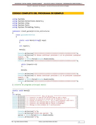 UNIVERSIDAD CAPITAN GENERAL “GERARDO BARRIOS” - FACULTAD DE CIENCIA Y TECNOLOGIA – PROGRAMACION COMPUTACIONAL II
                               Clase # 5: Laboratorio I de Cómputo I. Uso de las Estructuras de Control y Arreglos




 CODIGO COMPLETO DEL PROGRAMA DE EJEMPLO

 using       System;
 using       System.Collections.Generic;
 using       System.Linq;
 using       System.Text;
 using       System.Threading.Tasks;

 namespace clase5_guiaejercicios_estructuras
 {
     class guialaboratorio1
     {

               static void Main(string[] args)
               {

               int repetir;

               menu();

            Console.WriteLine("||||||||||||||||||||||||||||||||||||||||||||||||");
            Console.WriteLine("si desea continuar presione 1 si no presione cualquier
            numero...");
            repetir = Int32.Parse(Console.ReadLine());
            Console.WriteLine("||||||||||||||||||||||||||||||||||||||||||||||||");

                    while (repetir==1)
                    {

                   menu();

       Console.WriteLine("||||||||||||||||||||||||||||||||||||||||||||||||");
       Console.WriteLine("si desea continuar presione 1 si no presione cualquier
       numero...");
       repetir = Int32.Parse(Console.ReadLine());
       Console.WriteLine("||||||||||||||||||||||||||||||||||||||||||||||||");
           }
 } //Cierre de programa principal main()


 static void menu()
 {
 int opcion;
 Console.WriteLine("********************** Menu de Opciones ********************************");
 Console.WriteLine("* 1 = Convertir la edad de una persona dada en años a meses             *");
 Console.WriteLine("* 2 = Calcular el area de un circulo con la formula A = PI * r2         *");
 Console.WriteLine("* 3 = Evaluar la funcion Y = 5 * 2 - 3X + 2 para cualquier valor de X. *");
 Console.WriteLine("* 4 = Convertir una cantidad dada en metros a centimetros.              *");
 Console.WriteLine("* 5 = Convertir una cantidad dada en libras a kilogramos.               *");
 Console.WriteLine("* 6 = Obtenga la nota promedio de 5 calificaciones.                     *");
 Console.WriteLine("*                                                                       *");
 Console.WriteLine("*************************************************************************");

            Console.WriteLine("n");
            Console.WriteLine("elija una opcion: ");
            opcion = Int32.Parse(Console.ReadLine());
            Console.WriteLine("n");

Por : Ing. Pedro Antonio Villalta                     Fecha: Lunes 04 de Febrero de 2013                             4
 