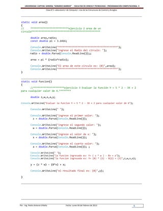 UNIVERSIDAD CAPITAN GENERAL “GERARDO BARRIOS” - FACULTAD DE CIENCIA Y TECNOLOGIA – PROGRAMACION COMPUTACIONAL II
                               Clase # 5: Laboratorio I de Cómputo I. Uso de las Estructuras de Control y Arreglos




 static void area()
 {
 //    **************************ejercicio 2 area de un
 circulo***********************************************

            double area,radio;
            const double pi = 3.1416;

            Console.WriteLine("****************************************");
            Console.WriteLine("ingrese el Radio del circulo: ");
            radio = double.Parse(Console.ReadLine());;

            area = pi * (radio*radio);

            Console.WriteLine("El area de este circulo es: {0}",area);
            Console.WriteLine("****************************************");
 }


 static void funcion()
 {
       //*********************ejercicio 3 Evaluar la función Y = 5 * 2 - 3X + 2
 para cualquier valor de X.********

            double z,w,x,a,y;

 Console.WriteLine("Evaluar la funcion Y = 5 * 2 - 3X + 2 para cualquier valor de X");

            Console.WriteLine(" ");

            Console.WriteLine("ingrese el primer valor: ");
              z = double.Parse(Console.ReadLine());

            Console.WriteLine("ingrese el segundo valor: ");
              w = double.Parse(Console.ReadLine());

            Console.WriteLine("ingrese el valor de x: ");
              x = double.Parse(Console.ReadLine());

            Console.WriteLine("ingrese el cuarto valor: ");
              a = double.Parse(Console.ReadLine()); ;

            Console.WriteLine(" ");
            Console.WriteLine("la funcion ingresada es: Y= ( z * w ) - 8x + a");
            Console.WriteLine("la funcion ingresada es: Y= {0} * {1} - 8{2} + {3}",z,w,x,a);

            y = (z * w) - (8*x) + a;

            Console.WriteLine("el resultado final es: {0}",y);

 }




Por : Ing. Pedro Antonio Villalta                     Fecha: Lunes 04 de Febrero de 2013                             6
 