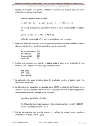UNIVERSIDAD CAPITAN GENERAL “GERARDO BARRIOS” - FACULTAD DE CIENCIA Y TECNOLOGIA – PROGRAMACION COMPUTACIONAL II
                               Clase # 5: Laboratorio I de Cómputo I. Uso de las Estructuras de Control y Arreglos


 4. Escriba un programa que permita obtener el resultado de evaluar tres ecuaciones
    utilizando un valor de X ingresado.


                  Ejemplo: Tenemos las ecuaciones:



                  En el caso de la primera ecuación la definimos en el código usando operadores
                  así:

                  y1 = (3 * (x ^ 3)) - (x ^ (1 / 3)) + (4 * (x ^ 2))

                  Utilice las variables y1, y2, y3 para el resultado de cada ecuación.

 5. Crear una aplicación que dado un monto para presupuesto anual de una fábrica calcule
    el porcentaje de dinero que le corresponde a cada departamento.

                  Recursos Humanos               50%
                  Manufactura                    25%
                  Empaquetado                    15%
                  Publicidad                     10

 6. Realice una aplicación que calcule el salario neto a pagar a un empleado de una
    Empresa. Dicha empresa realiza los siguientes descuentos.

                  ISSS (9%)
                  AFP (7%)
                  Renta (10%)

 7. La aplicación debe pedir el salario base del empleado, mostrar el salario neto y los
    descuentos respectivos.

 8. La distancia entre Usulután y San Salvador es de 82 KM, si usted sale de Usulután en un
    auto que viaja durante todo el recorrido a una velocidad constante de 26 millas por hora,
    ¿Cuánto tiempo tardaría en llegar a San Salvador?.


                  (Considere que 1 Milla = 1.6 KM).


                  Modifique el programa para cualquier distancia comprendida entre 50 y 200 KM.
                  Formula que debe utilizar T = D / V

 9. Escriba un programa que permita obtener el resultado de evaluar varias ecuaciones
    utilizando un valor de X entre 1 y 100.



Por : Ing. Pedro Antonio Villalta                     Fecha: Lunes 04 de Febrero de 2013                             9
 
