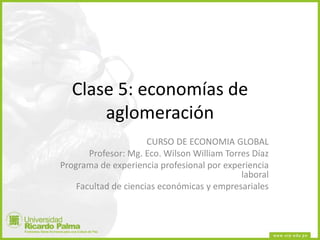 Clase 5: economías de
aglomeración
CURSO DE ECONOMIA GLOBAL
Profesor: Mg. Eco. Wilson William Torres Díaz
Programa de experiencia profesional por experiencia
laboral
Facultad de ciencias económicas y empresariales
 