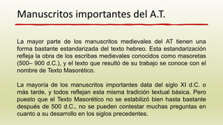 Manuscritos importantes del A.T.
La mayor parte de los manuscritos medievales del AT tienen una
forma bastante estandarizada del texto hebreo. Esta estandarización
refleja la obra de los escribas medievales conocidos como masoretas
(500– 900 d.C.), y el texto que resultó de su trabajo se conoce con el
nombre de Texto Masorético.
La mayoría de los manuscritos importantes data del siglo XI d.C. o
más tarde, y todos reflejan esta misma tradición textual básica. Pero
puesto que el Texto Masorético no se estabilizó bien hasta bastante
después de 500 d.C., no se pueden contestar muchas preguntas en
cuanto a su desarrollo en los siglos precedentes.
 